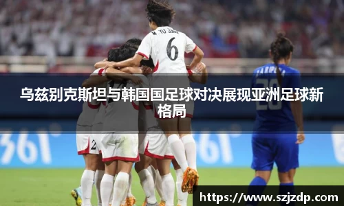 乌兹别克斯坦与韩国国足球对决展现亚洲足球新格局